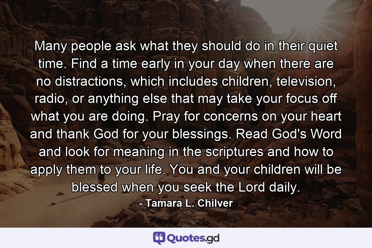 Many people ask what they should do in their quiet time. Find a time early in your day when there are no distractions, which includes children, television, radio, or anything else that may take your focus off what you are doing. Pray for concerns on your heart and thank God for your blessings. Read God's Word and look for meaning in the scriptures and how to apply them to your life. You and your children will be blessed when you seek the Lord daily. - Quote by Tamara L. Chilver