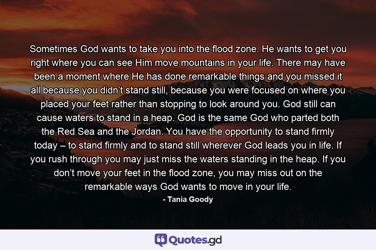 Sometimes God wants to take you into the flood zone. He wants to get you right where you can see Him move mountains in your life. There may have been a moment where He has done remarkable things and you missed it all because you didn’t stand still, because you were focused on where you placed your feet rather than stopping to look around you. God still can cause waters to stand in a heap. God is the same God who parted both the Red Sea and the Jordan. You have the opportunity to stand firmly today – to stand firmly and to stand still wherever God leads you in life. If you rush through you may just miss the waters standing in the heap. If you don’t move your feet in the flood zone, you may miss out on the remarkable ways God wants to move in your life. - Quote by Tania Goody