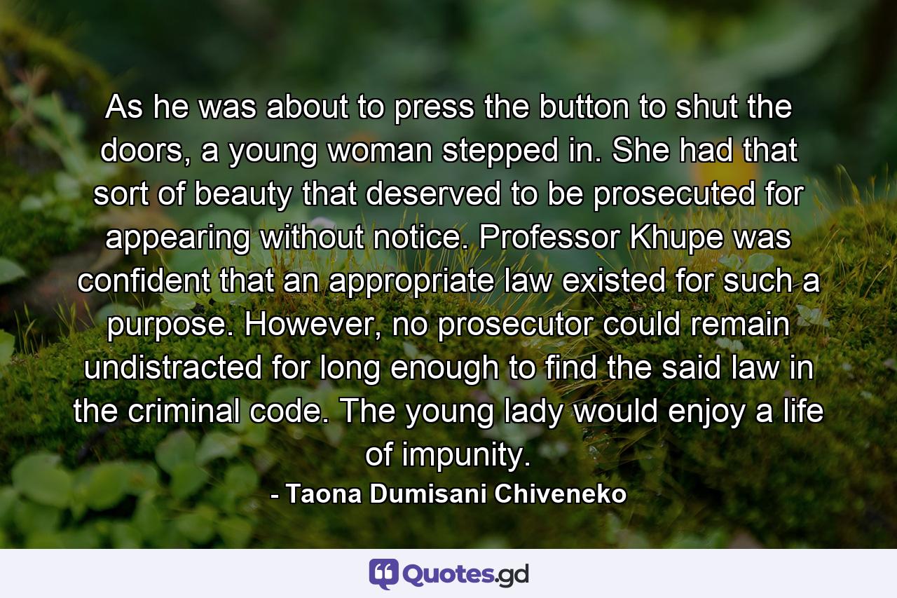 As he was about to press the button to shut the doors, a young woman stepped in. She had that sort of beauty that deserved to be prosecuted for appearing without notice. Professor Khupe was confident that an appropriate law existed for such a purpose. However, no prosecutor could remain undistracted for long enough to find the said law in the criminal code. The young lady would enjoy a life of impunity. - Quote by Taona Dumisani Chiveneko