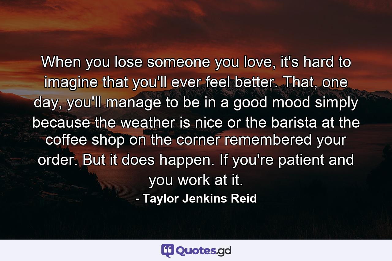 When you lose someone you love, it's hard to imagine that you'll ever feel better. That, one day, you'll manage to be in a good mood simply because the weather is nice or the barista at the coffee shop on the corner remembered your order. But it does happen. If you're patient and you work at it. - Quote by Taylor Jenkins Reid