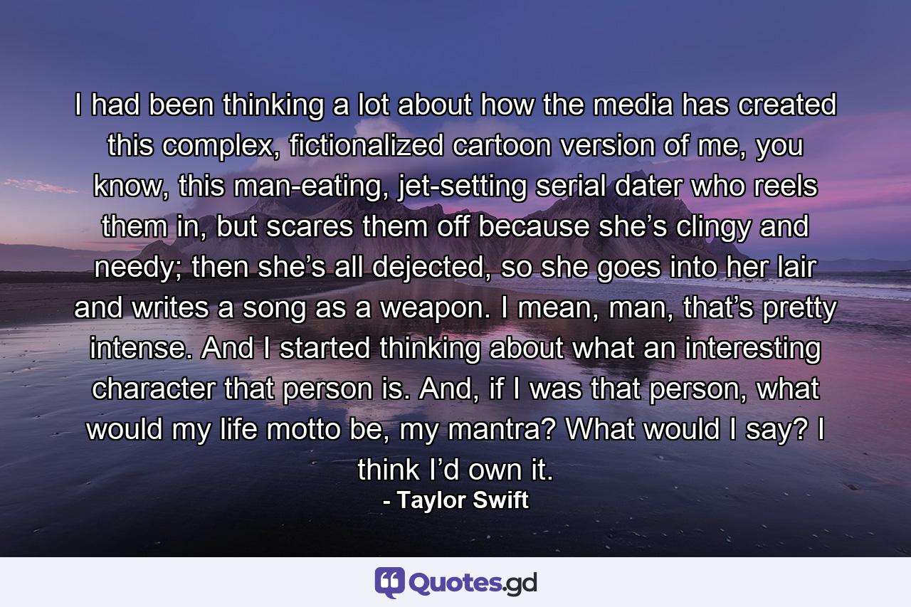 I had been thinking a lot about how the media has created this complex, fictionalized cartoon version of me, you know, this man-eating, jet-setting serial dater who reels them in, but scares them off because she’s clingy and needy; then she’s all dejected, so she goes into her lair and writes a song as a weapon. I mean, man, that’s pretty intense. And I started thinking about what an interesting character that person is. And, if I was that person, what would my life motto be, my mantra? What would I say? I think I’d own it. - Quote by Taylor Swift