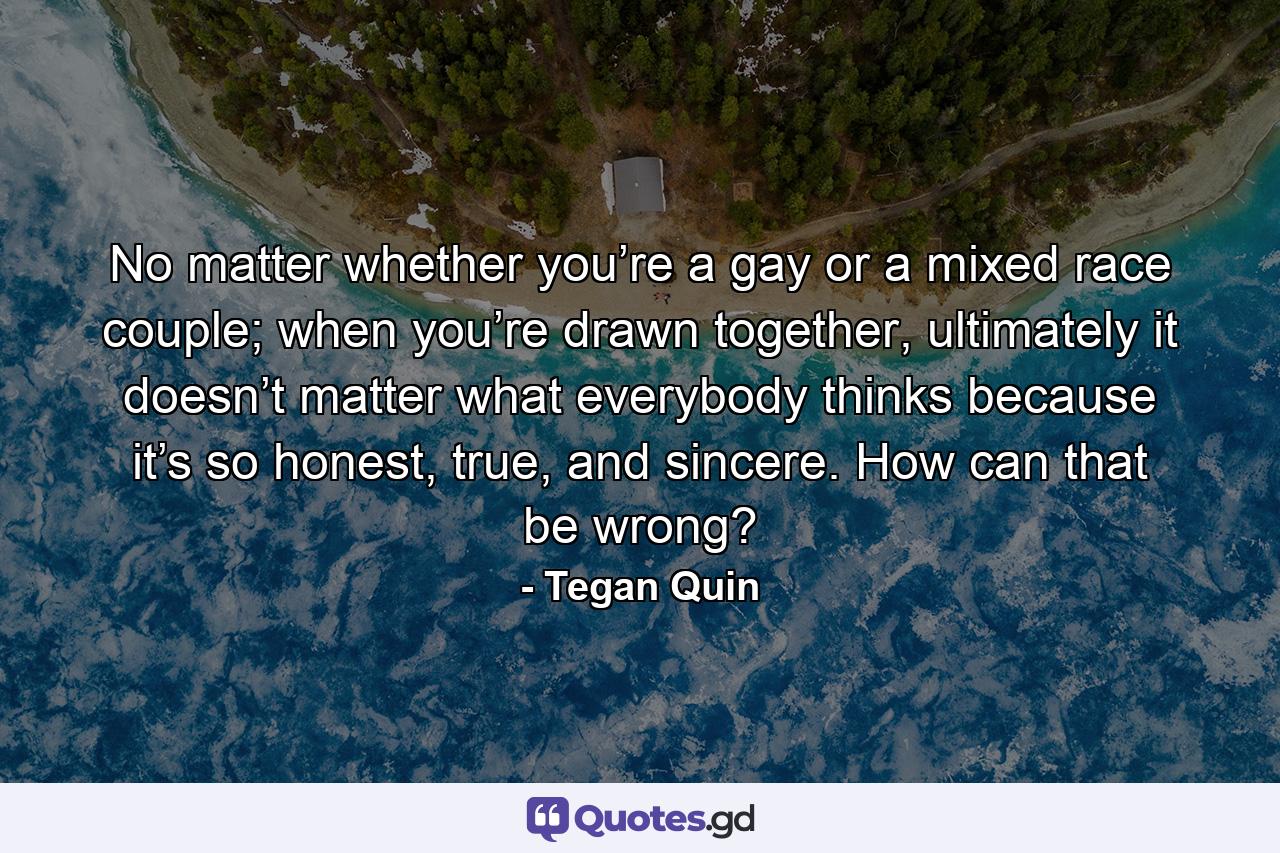 No matter whether you’re a gay or a mixed race couple; when you’re drawn together, ultimately it doesn’t matter what everybody thinks because it’s so honest, true, and sincere. How can that be wrong? - Quote by Tegan Quin