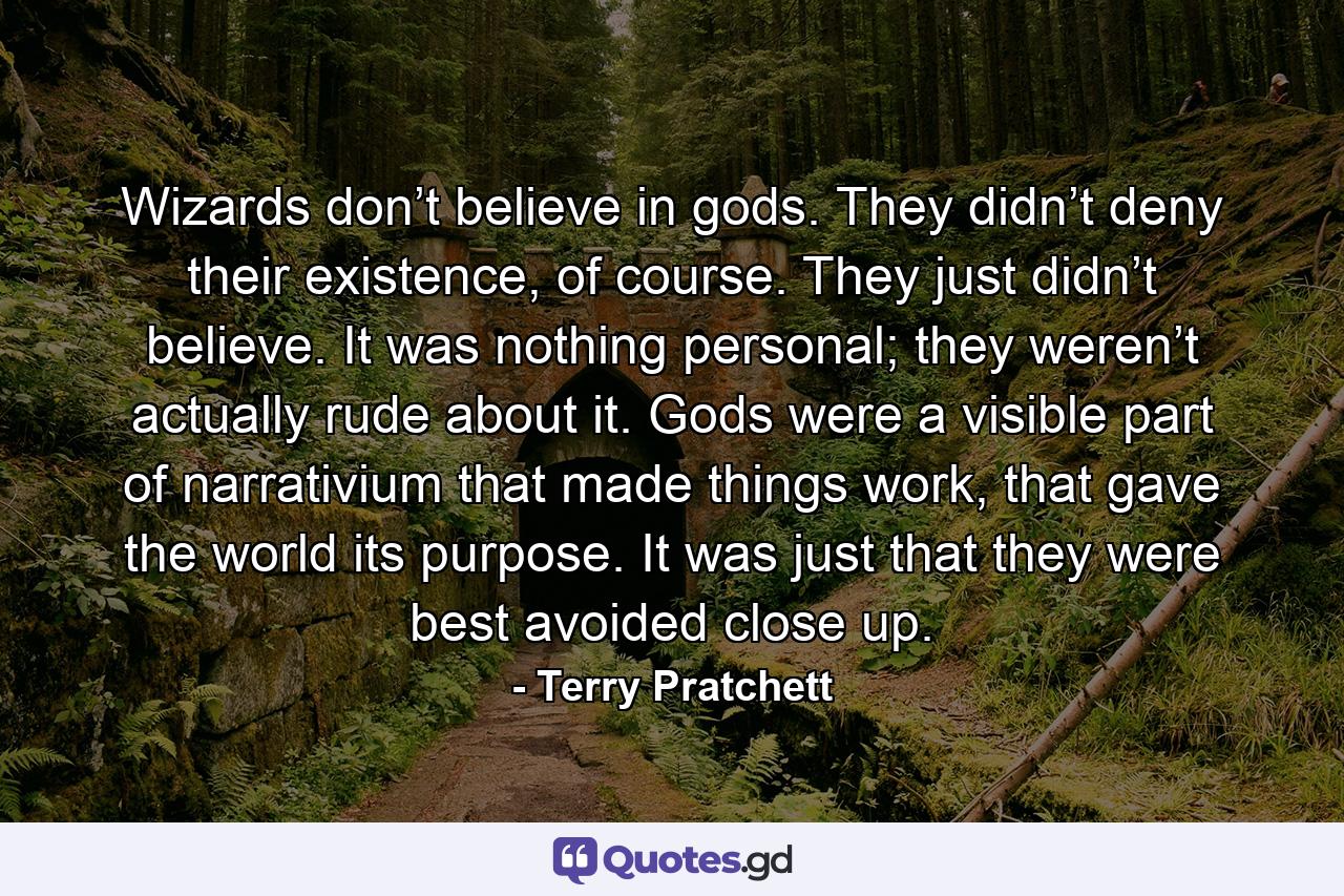 Wizards don’t believe in gods. They didn’t deny their existence, of course. They just didn’t believe. It was nothing personal; they weren’t actually rude about it. Gods were a visible part of narrativium that made things work, that gave the world its purpose. It was just that they were best avoided close up. - Quote by Terry Pratchett