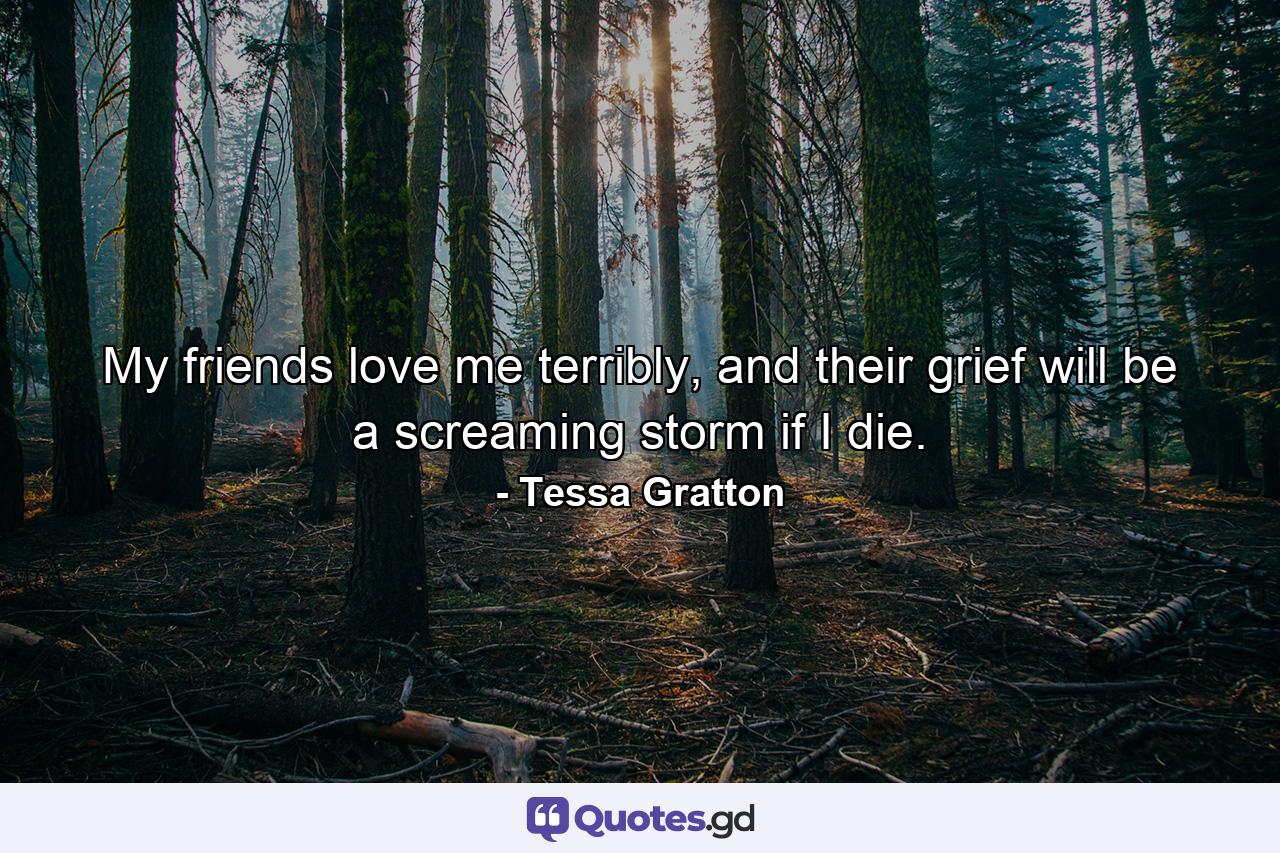 My friends love me terribly, and their grief will be a screaming storm if I die. - Quote by Tessa Gratton