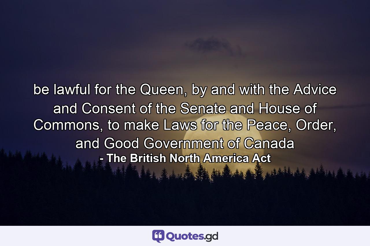 be lawful for the Queen, by and with the Advice and Consent of the Senate and House of Commons, to make Laws for the Peace, Order, and Good Government of Canada - Quote by The British North America Act