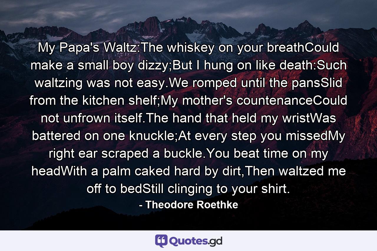 My Papa's Waltz:The whiskey on your breathCould make a small boy dizzy;But I hung on like death:Such waltzing was not easy.We romped until the pansSlid from the kitchen shelf;My mother's countenanceCould not unfrown itself.The hand that held my wristWas battered on one knuckle;At every step you missedMy right ear scraped a buckle.You beat time on my headWith a palm caked hard by dirt,Then waltzed me off to bedStill clinging to your shirt. - Quote by Theodore Roethke