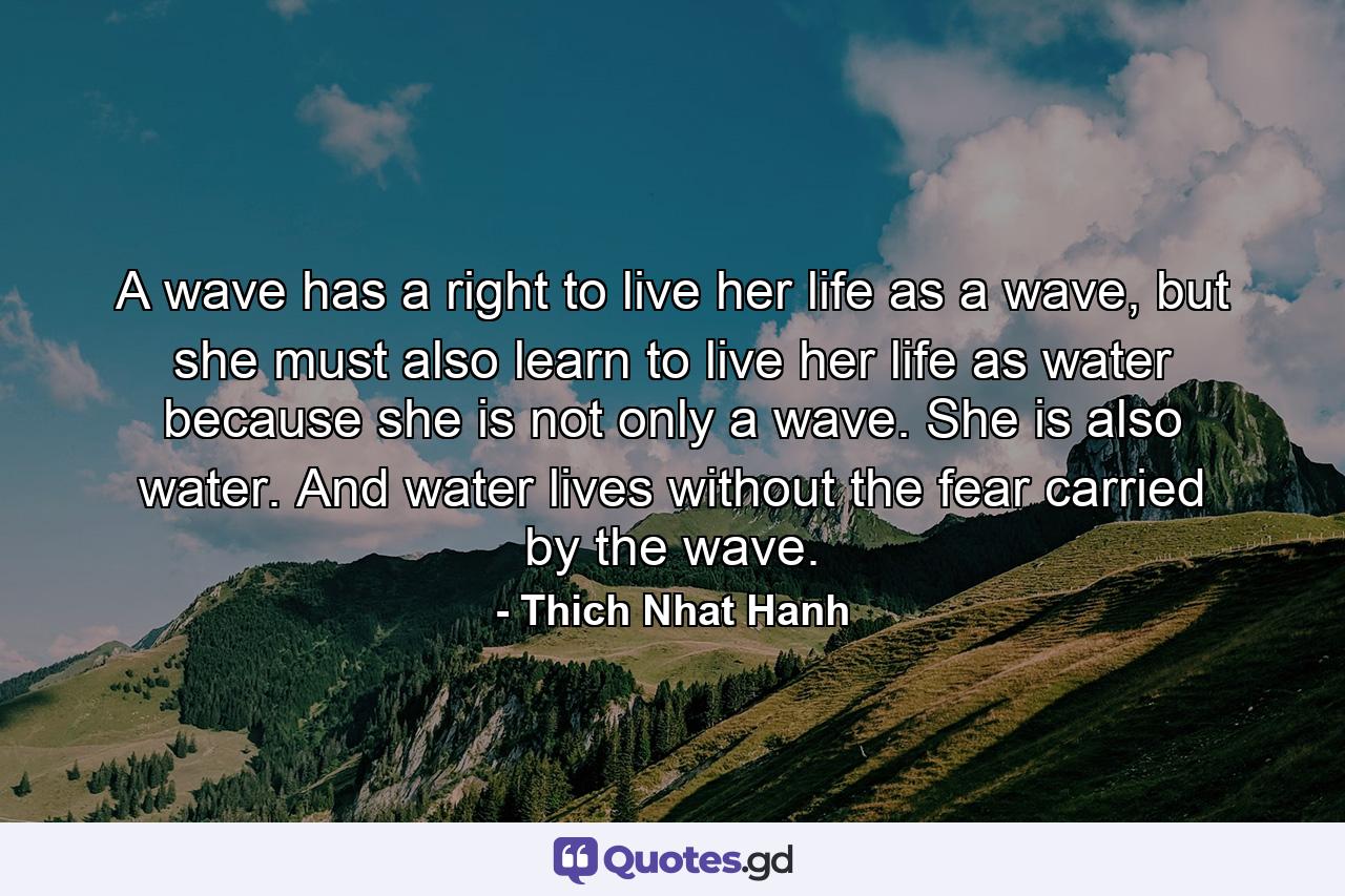 A wave has a right to live her life as a wave, but she must also learn to live her life as water because she is not only a wave. She is also water. And water lives without the fear carried by the wave. - Quote by Thich Nhat Hanh