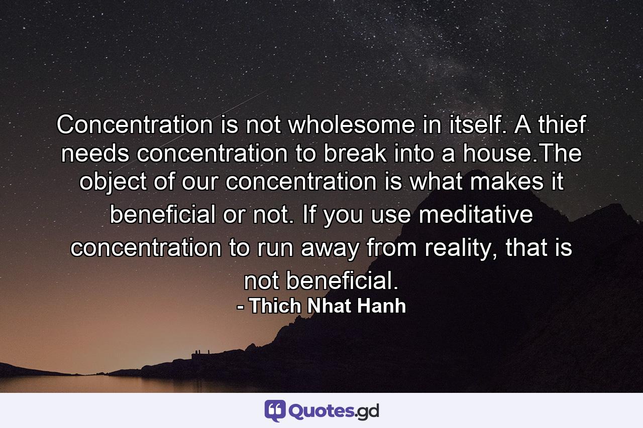 Concentration is not wholesome in itself. A thief needs concentration to break into a house.The object of our concentration is what makes it beneficial or not. If you use meditative concentration to run away from reality, that is not beneficial. - Quote by Thich Nhat Hanh