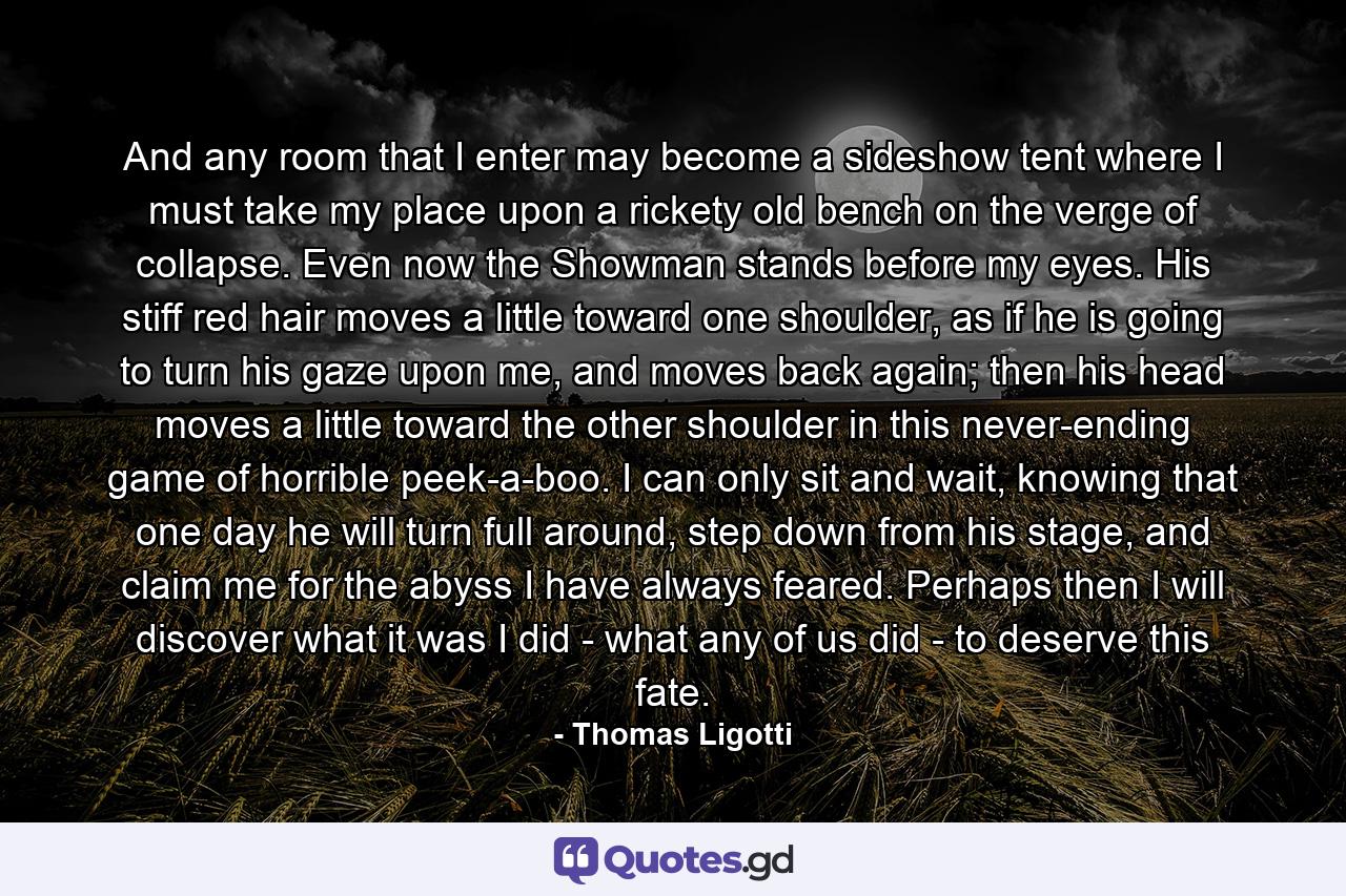 And any room that I enter may become a sideshow tent where I must take my place upon a rickety old bench on the verge of collapse. Even now the Showman stands before my eyes. His stiff red hair moves a little toward one shoulder, as if he is going to turn his gaze upon me, and moves back again; then his head moves a little toward the other shoulder in this never-ending game of horrible peek-a-boo. I can only sit and wait, knowing that one day he will turn full around, step down from his stage, and claim me for the abyss I have always feared. Perhaps then I will discover what it was I did - what any of us did - to deserve this fate. - Quote by Thomas Ligotti