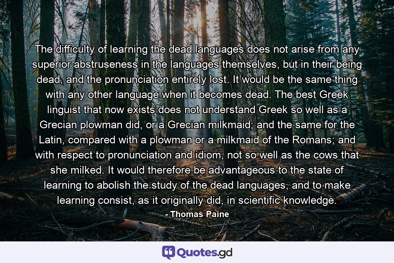 The difficulty of learning the dead languages does not arise from any superior abstruseness in the languages themselves, but in their being dead, and the pronunciation entirely lost. It would be the same thing with any other language when it becomes dead. The best Greek linguist that now exists does not understand Greek so well as a Grecian plowman did, or a Grecian milkmaid; and the same for the Latin, compared with a plowman or a milkmaid of the Romans; and with respect to pronunciation and idiom, not so well as the cows that she milked. It would therefore be advantageous to the state of learning to abolish the study of the dead languages, and to make learning consist, as it originally did, in scientific knowledge. - Quote by Thomas Paine