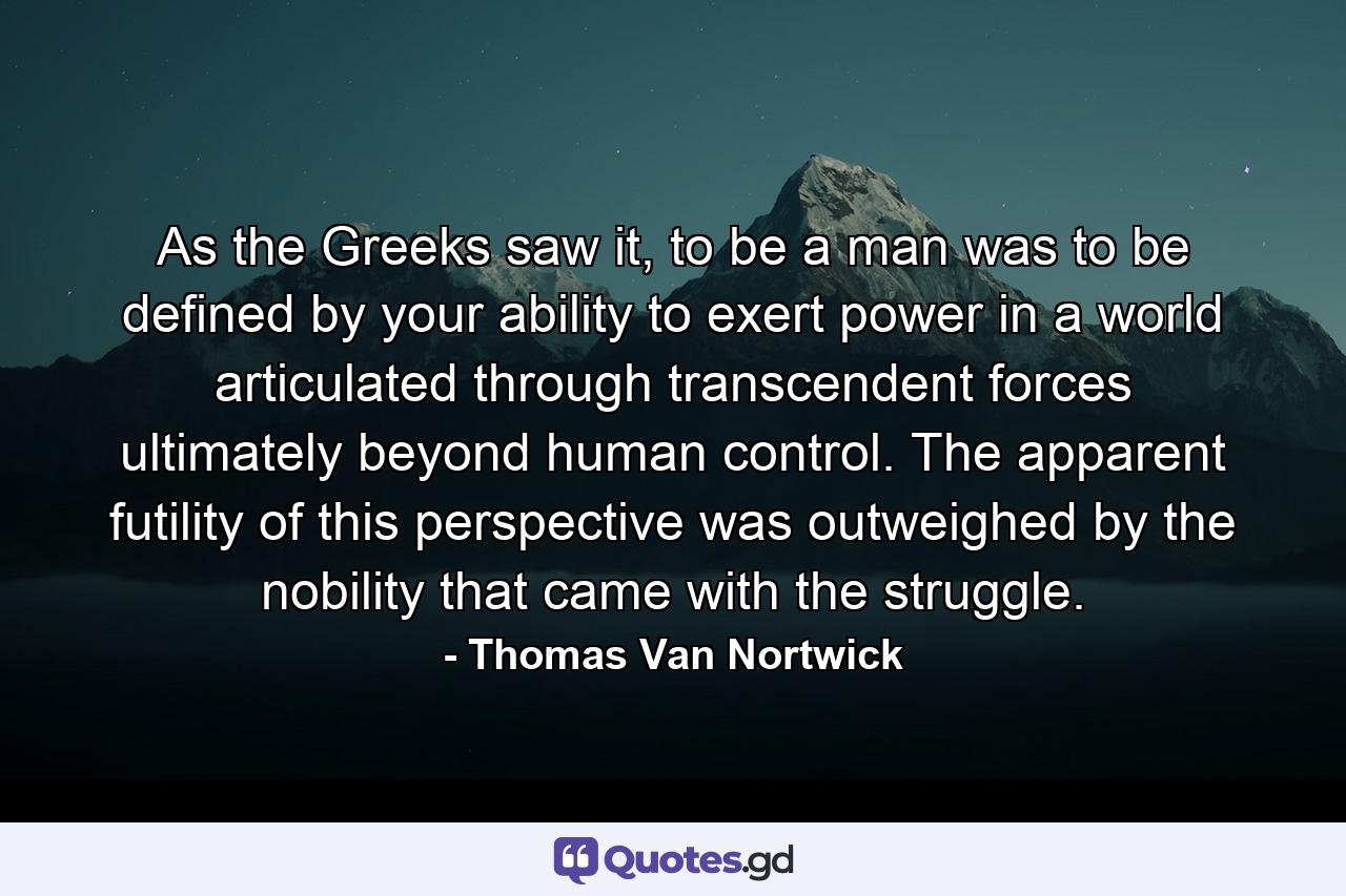 As the Greeks saw it, to be a man was to be defined by your ability to exert power in a world articulated through transcendent forces ultimately beyond human control. The apparent futility of this perspective was outweighed by the nobility that came with the struggle. - Quote by Thomas Van Nortwick