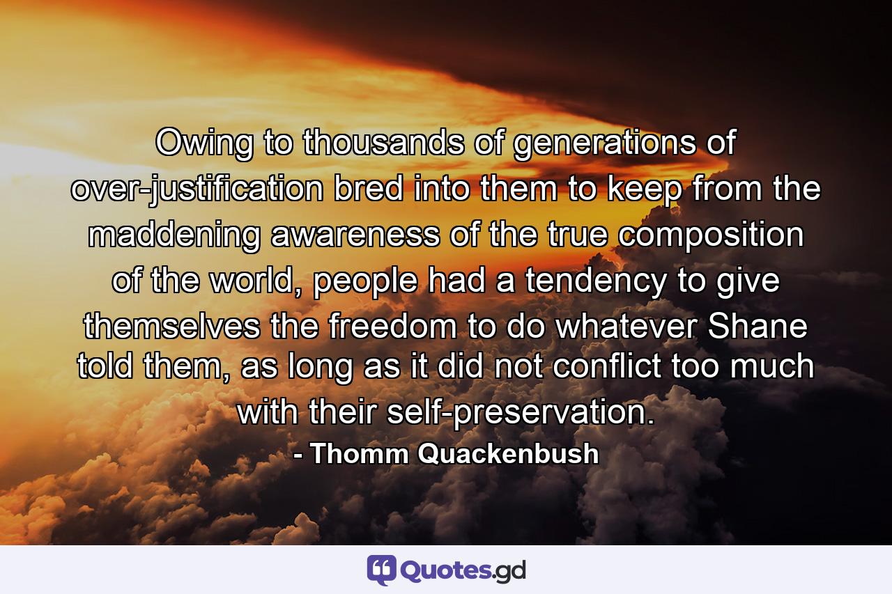 Owing to thousands of generations of over-justification bred into them to keep from the maddening awareness of the true composition of the world, people had a tendency to give themselves the freedom to do whatever Shane told them, as long as it did not conflict too much with their self-preservation. - Quote by Thomm Quackenbush