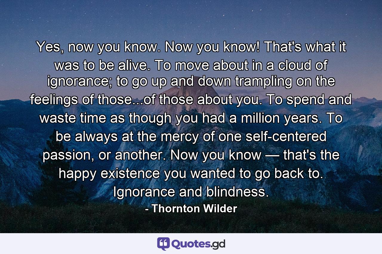 Yes, now you know. Now you know! That's what it was to be alive. To move about in a cloud of ignorance; to go up and down trampling on the feelings of those...of those about you. To spend and waste time as though you had a million years. To be always at the mercy of one self-centered passion, or another. Now you know — that's the happy existence you wanted to go back to. Ignorance and blindness. - Quote by Thornton Wilder