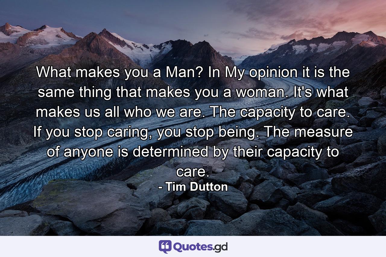 What makes you a Man? In My opinion it is the same thing that makes you a woman. It's what makes us all who we are. The capacity to care. If you stop caring, you stop being. The measure of anyone is determined by their capacity to care. - Quote by Tim Dutton