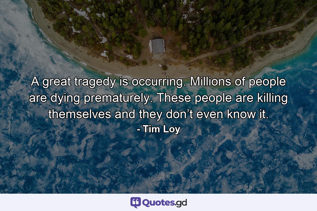 A great tragedy is occurring. Millions of people are dying prematurely. These people are killing themselves and they don’t even know it. - Quote by Tim Loy