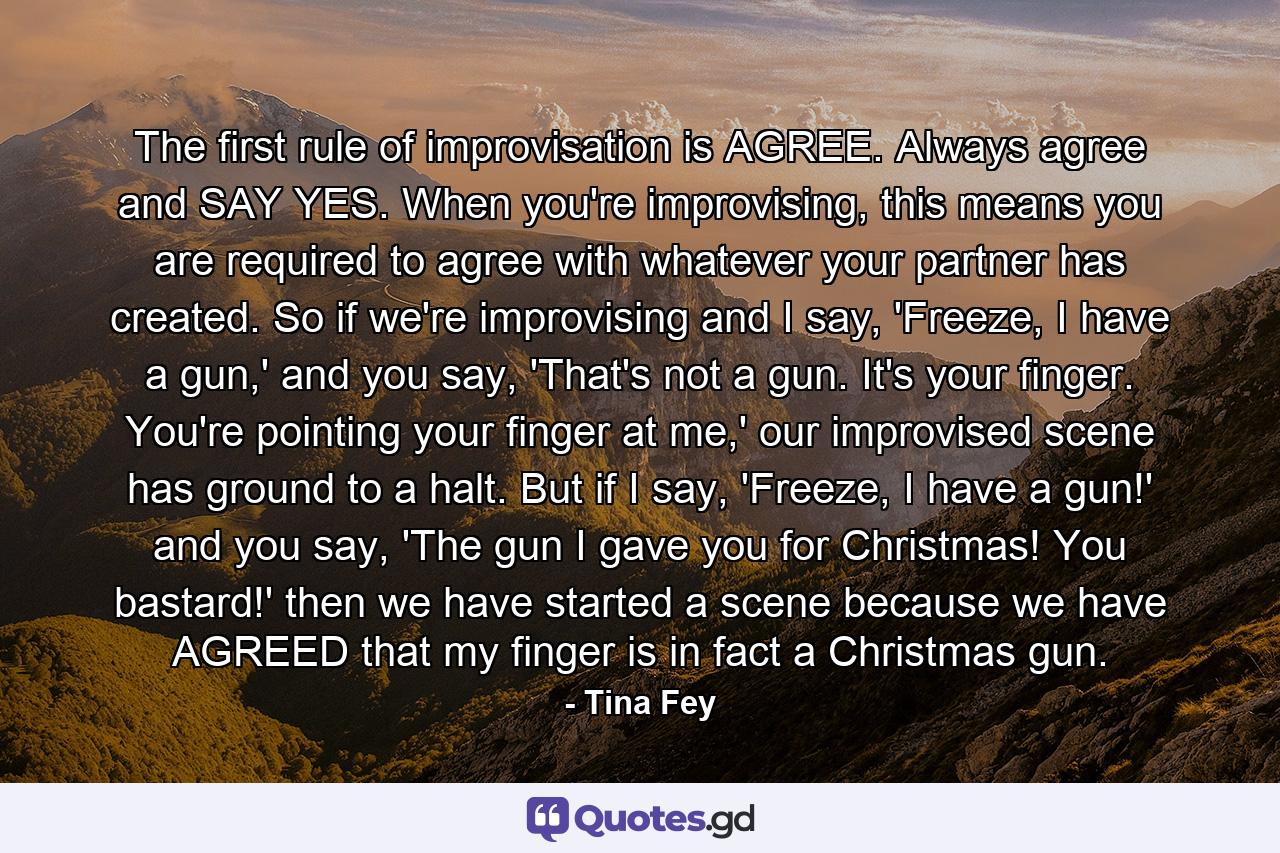 The first rule of improvisation is AGREE. Always agree and SAY YES. When you're improvising, this means you are required to agree with whatever your partner has created. So if we're improvising and I say, 'Freeze, I have a gun,' and you say, 'That's not a gun. It's your finger. You're pointing your finger at me,' our improvised scene has ground to a halt. But if I say, 'Freeze, I have a gun!' and you say, 'The gun I gave you for Christmas! You bastard!' then we have started a scene because we have AGREED that my finger is in fact a Christmas gun. - Quote by Tina Fey