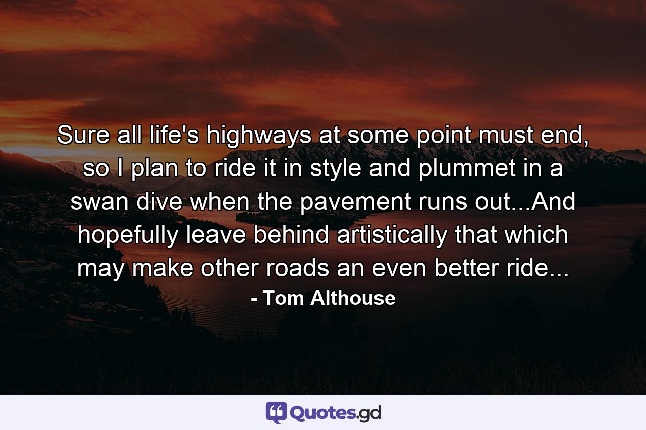 Sure all life's highways at some point must end, so I plan to ride it in style and plummet in a swan dive when the pavement runs out...And hopefully leave behind artistically that which may make other roads an even better ride... - Quote by Tom Althouse