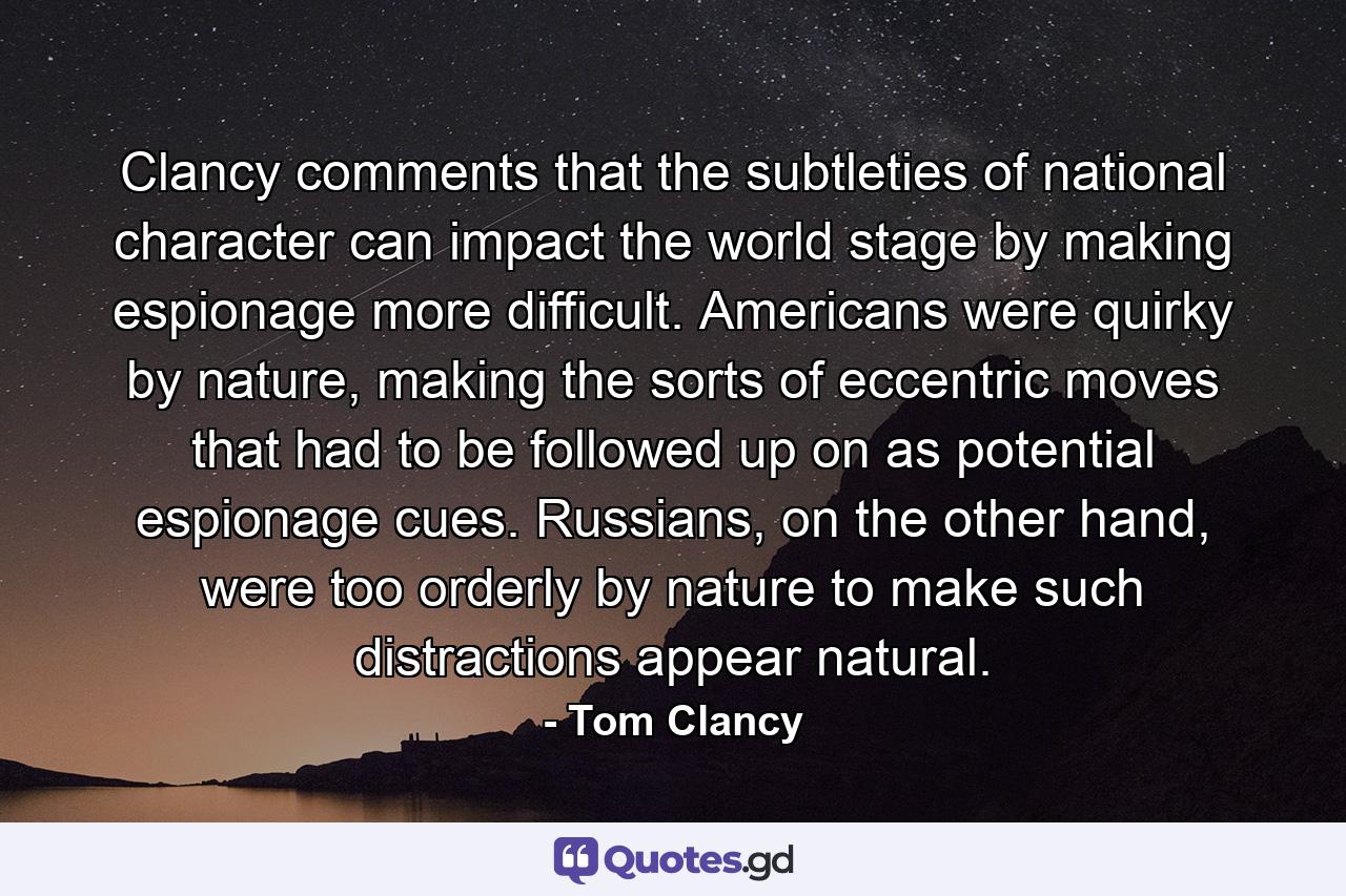 Clancy comments that the subtleties of national character can impact the world stage by making espionage more difficult. Americans were quirky by nature, making the sorts of eccentric moves that had to be followed up on as potential espionage cues. Russians, on the other hand, were too orderly by nature to make such distractions appear natural. - Quote by Tom Clancy