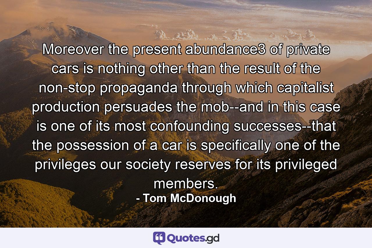 Moreover the present abundance3 of private cars is nothing other than the result of the non-stop propaganda through which capitalist production persuades the mob--and in this case is one of its most confounding successes--that the possession of a car is specifically one of the privileges our society reserves for its privileged members. - Quote by Tom McDonough