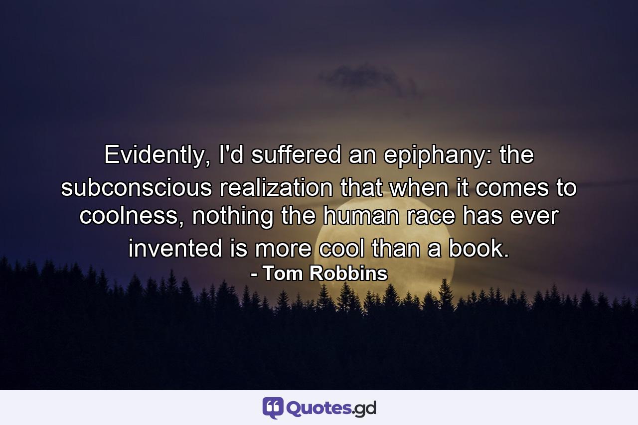 Evidently, I'd suffered an epiphany: the subconscious realization that when it comes to coolness, nothing the human race has ever invented is more cool than a book. - Quote by Tom Robbins