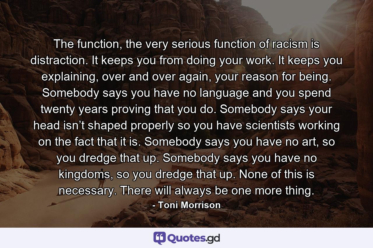 The function, the very serious function of racism is distraction. It keeps you from doing your work. It keeps you explaining, over and over again, your reason for being. Somebody says you have no language and you spend twenty years proving that you do. Somebody says your head isn’t shaped properly so you have scientists working on the fact that it is. Somebody says you have no art, so you dredge that up. Somebody says you have no kingdoms, so you dredge that up. None of this is necessary. There will always be one more thing. - Quote by Toni Morrison