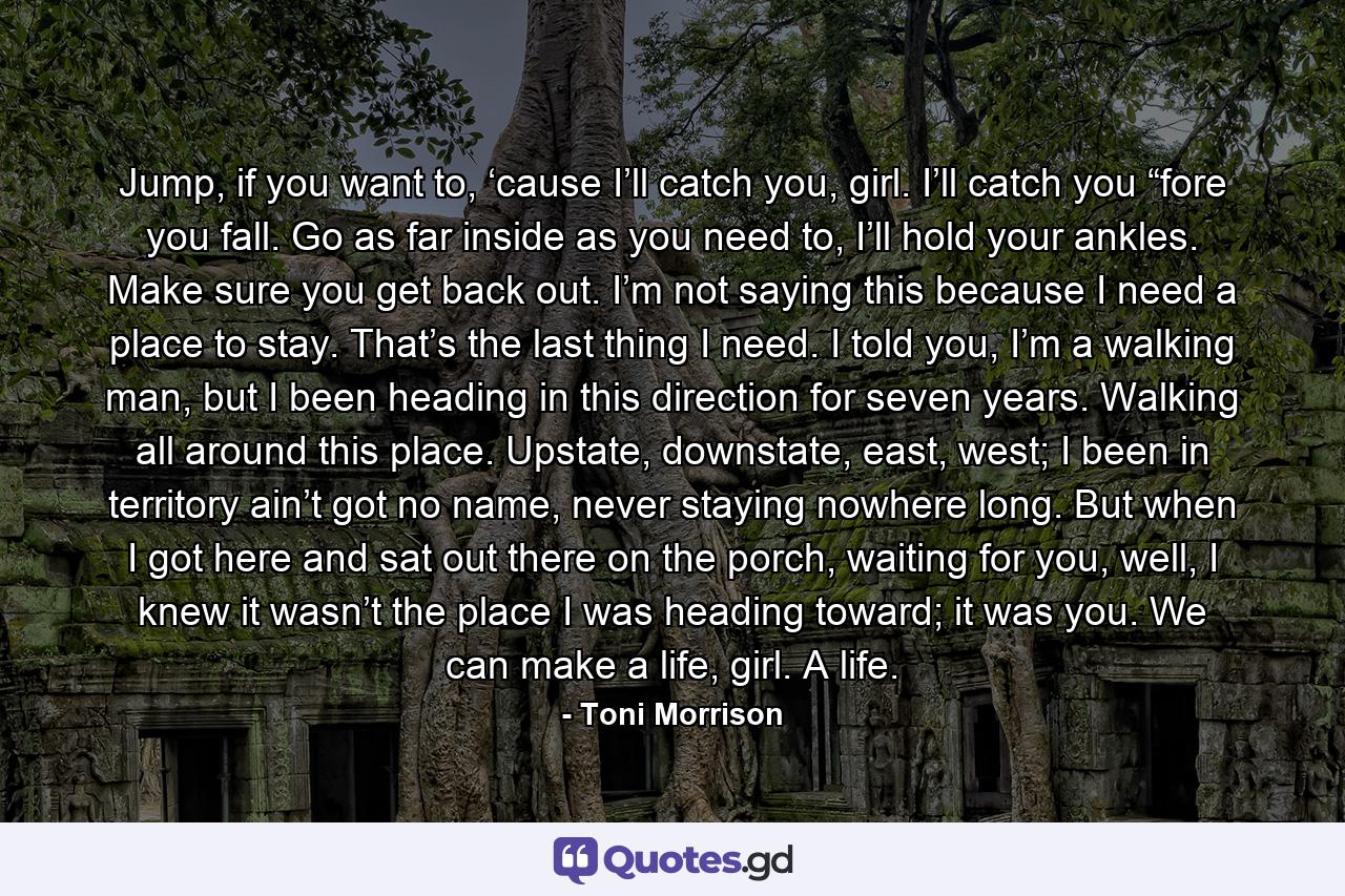 Jump, if you want to, ‘cause I’ll catch you, girl. I’ll catch you “fore you fall. Go as far inside as you need to, I’ll hold your ankles. Make sure you get back out. I’m not saying this because I need a place to stay. That’s the last thing I need. I told you, I’m a walking man, but I been heading in this direction for seven years. Walking all around this place. Upstate, downstate, east, west; I been in territory ain’t got no name, never staying nowhere long. But when I got here and sat out there on the porch, waiting for you, well, I knew it wasn’t the place I was heading toward; it was you. We can make a life, girl. A life. - Quote by Toni Morrison