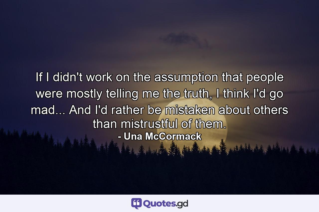 If I didn't work on the assumption that people were mostly telling me the truth, I think I'd go mad... And I'd rather be mistaken about others than mistrustful of them. - Quote by Una McCormack