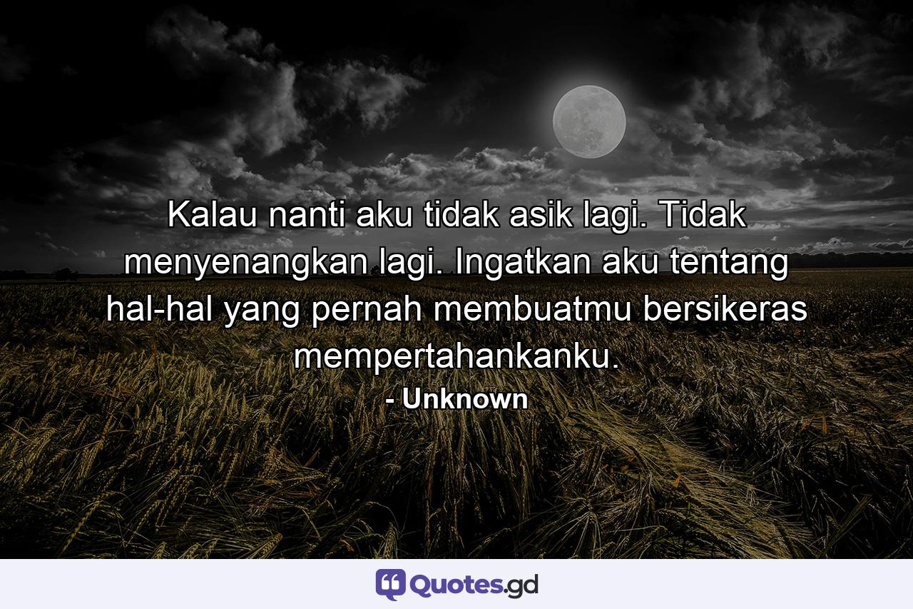 Kalau nanti aku tidak asik lagi. Tidak menyenangkan lagi. Ingatkan aku tentang hal-hal yang pernah membuatmu bersikeras mempertahankanku. - Quote by Unknown