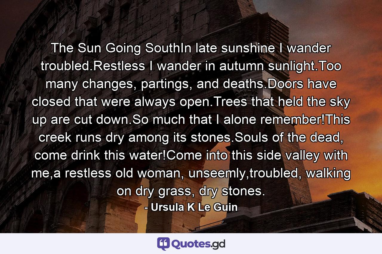 The Sun Going SouthIn late sunshine I wander troubled.Restless I wander in autumn sunlight.Too many changes, partings, and deaths.Doors have closed that were always open.Trees that held the sky up are cut down.So much that I alone remember!This creek runs dry among its stones.Souls of the dead, come drink this water!Come into this side valley with me,a restless old woman, unseemly,troubled, walking on dry grass, dry stones. - Quote by Ursula K Le Guin