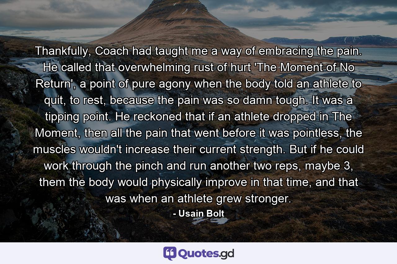 Thankfully, Coach had taught me a way of embracing the pain. He called that overwhelming rust of hurt 'The Moment of No Return', a point of pure agony when the body told an athlete to quit, to rest, because the pain was so damn tough. It was a tipping point. He reckoned that if an athlete dropped in The Moment, then all the pain that went before it was pointless, the muscles wouldn't increase their current strength. But if he could work through the pinch and run another two reps, maybe 3, them the body would physically improve in that time, and that was when an athlete grew stronger. - Quote by Usain Bolt