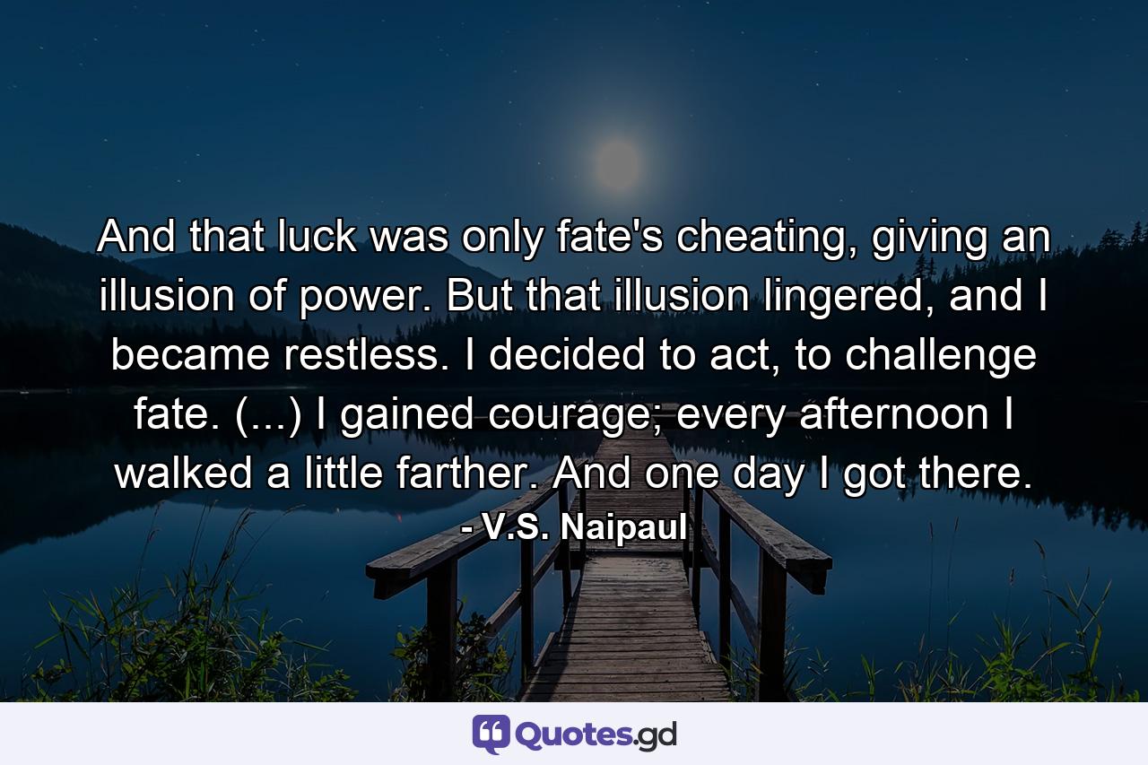 And that luck was only fate's cheating, giving an illusion of power. But that illusion lingered, and I became restless. I decided to act, to challenge fate. (...) I gained courage; every afternoon I walked a little farther. And one day I got there. - Quote by V.S. Naipaul