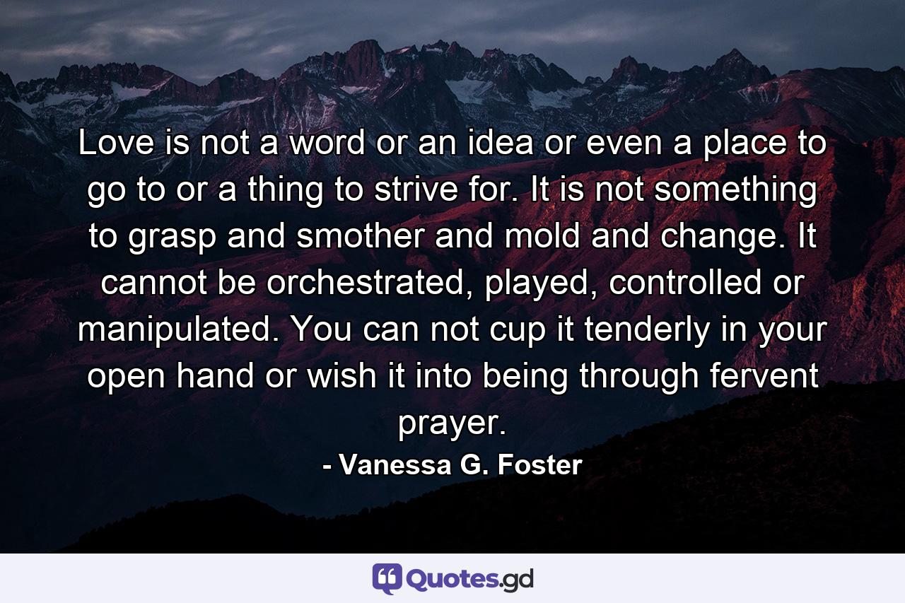 Love is not a word or an idea or even a place to go to or a thing to strive for. It is not something to grasp and smother and mold and change. It cannot be orchestrated, played, controlled or manipulated. You can not cup it tenderly in your open hand or wish it into being through fervent prayer. - Quote by Vanessa G. Foster