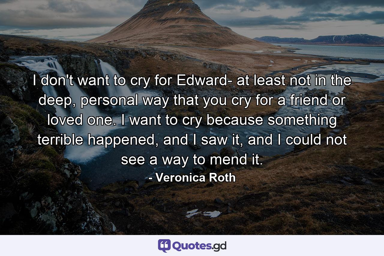 I don't want to cry for Edward- at least not in the deep, personal way that you cry for a friend or loved one. I want to cry because something terrible happened, and I saw it, and I could not see a way to mend it. - Quote by Veronica Roth