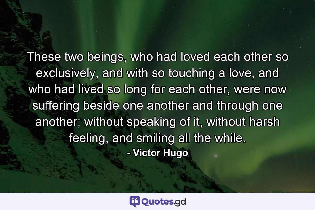 These two beings, who had loved each other so exclusively, and with so touching a love, and who had lived so long for each other, were now suffering beside one another and through one another; without speaking of it, without harsh feeling, and smiling all the while. - Quote by Victor Hugo