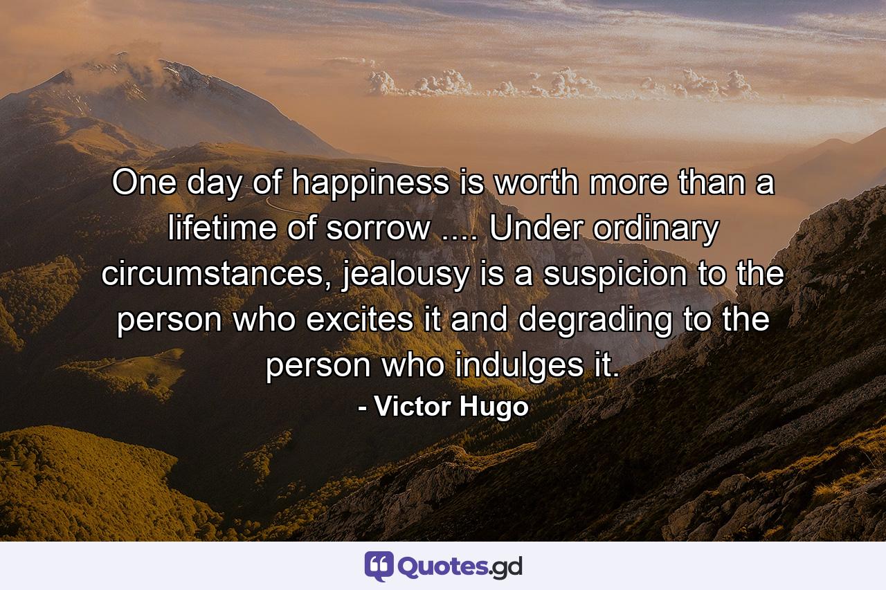 One day of happiness is worth more than a lifetime of sorrow .... Under ordinary circumstances, jealousy is a suspicion to the person who excites it and degrading to the person who indulges it. - Quote by Victor Hugo