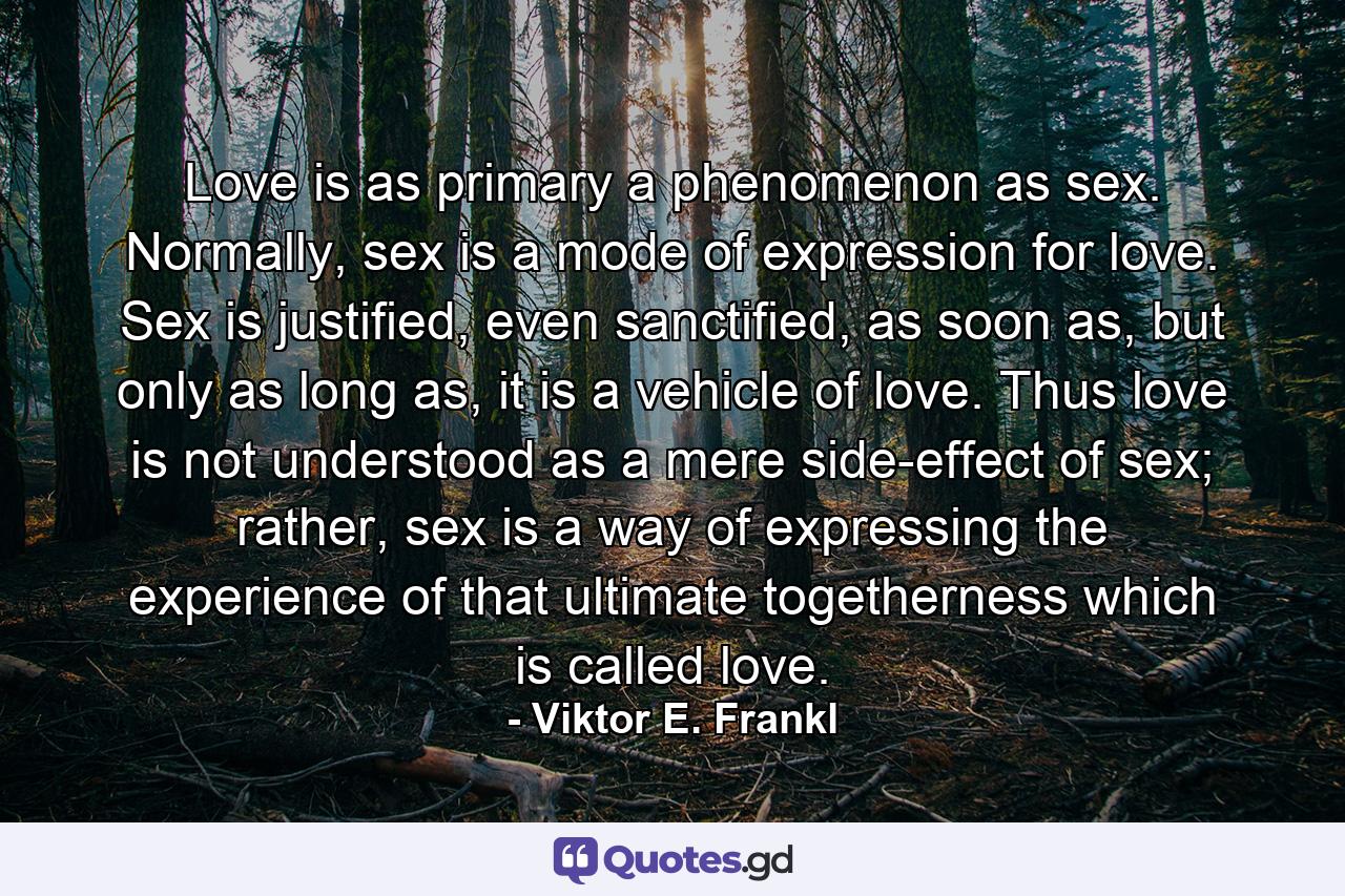 Love is as primary a phenomenon as sex. Normally, sex is a mode of expression for love. Sex is justified, even sanctified, as soon as, but only as long as, it is a vehicle of love. Thus love is not understood as a mere side-effect of sex; rather, sex is a way of expressing the experience of that ultimate togetherness which is called love. - Quote by Viktor E. Frankl