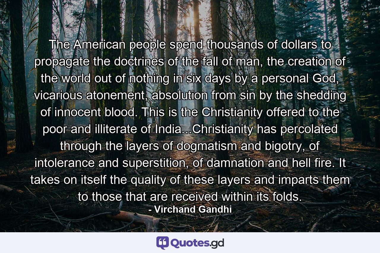 The American people spend thousands of dollars to propagate the doctrines of the fall of man, the creation of the world out of nothing in six days by a personal God, vicarious atonement, absolution from sin by the shedding of innocent blood. This is the Christianity offered to the poor and illiterate of India...Christianity has percolated through the layers of dogmatism and bigotry, of intolerance and superstition, of damnation and hell fire. It takes on itself the quality of these layers and imparts them to those that are received within its folds. - Quote by Virchand Gandhi