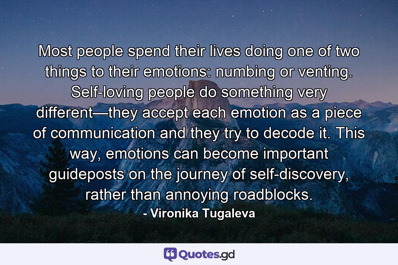 Most people spend their lives doing one of two things to their emotions: numbing or venting. Self-loving people do something very different—they accept each emotion as a piece of communication and they try to decode it. This way, emotions can become important guideposts on the journey of self-discovery, rather than annoying roadblocks. - Quote by Vironika Tugaleva