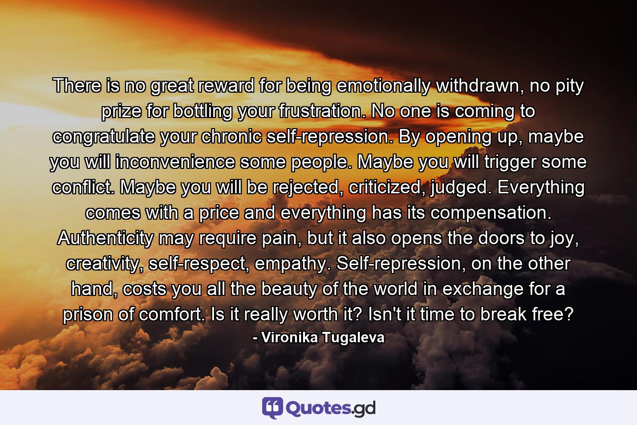 There is no great reward for being emotionally withdrawn, no pity prize for bottling your frustration. No one is coming to congratulate your chronic self-repression. By opening up, maybe you will inconvenience some people. Maybe you will trigger some conflict. Maybe you will be rejected, criticized, judged. Everything comes with a price and everything has its compensation. Authenticity may require pain, but it also opens the doors to joy, creativity, self-respect, empathy. Self-repression, on the other hand, costs you all the beauty of the world in exchange for a prison of comfort. Is it really worth it? Isn't it time to break free? - Quote by Vironika Tugaleva