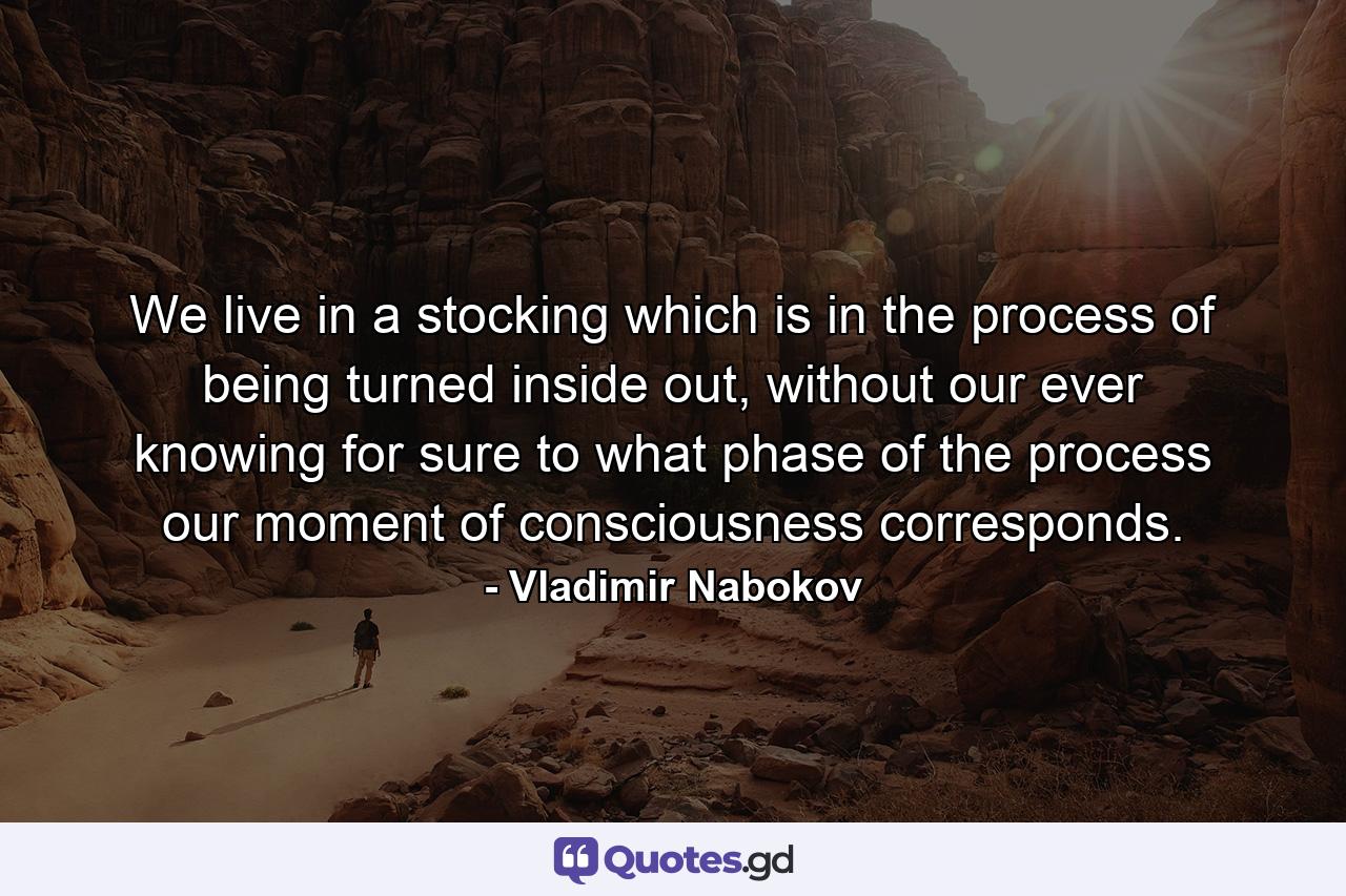 We live in a stocking which is in the process of being turned inside out, without our ever knowing for sure to what phase of the process our moment of consciousness corresponds. - Quote by Vladimir Nabokov