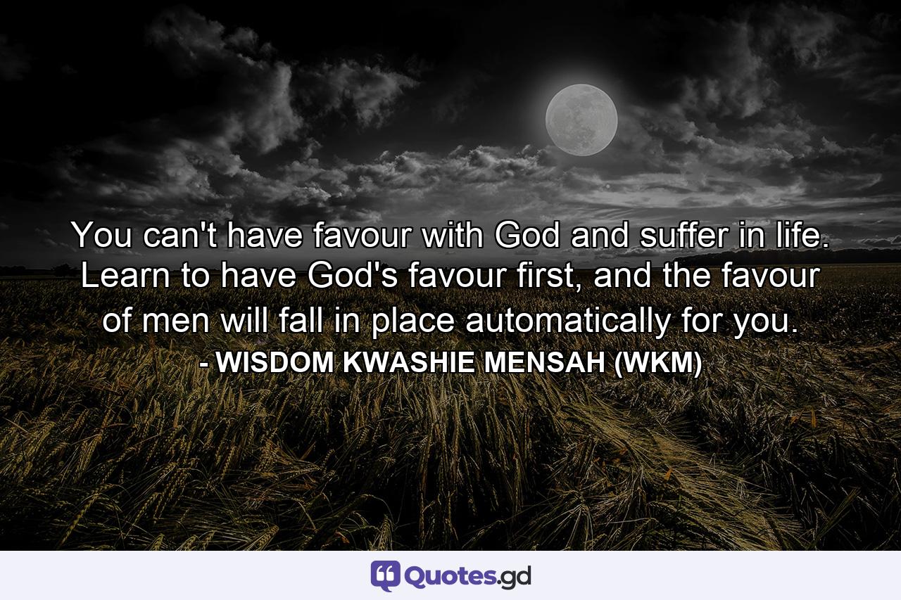 You can't have favour with God and suffer in life. Learn to have God's favour first, and the favour of men will fall in place automatically for you. - Quote by WISDOM KWASHIE MENSAH (WKM)