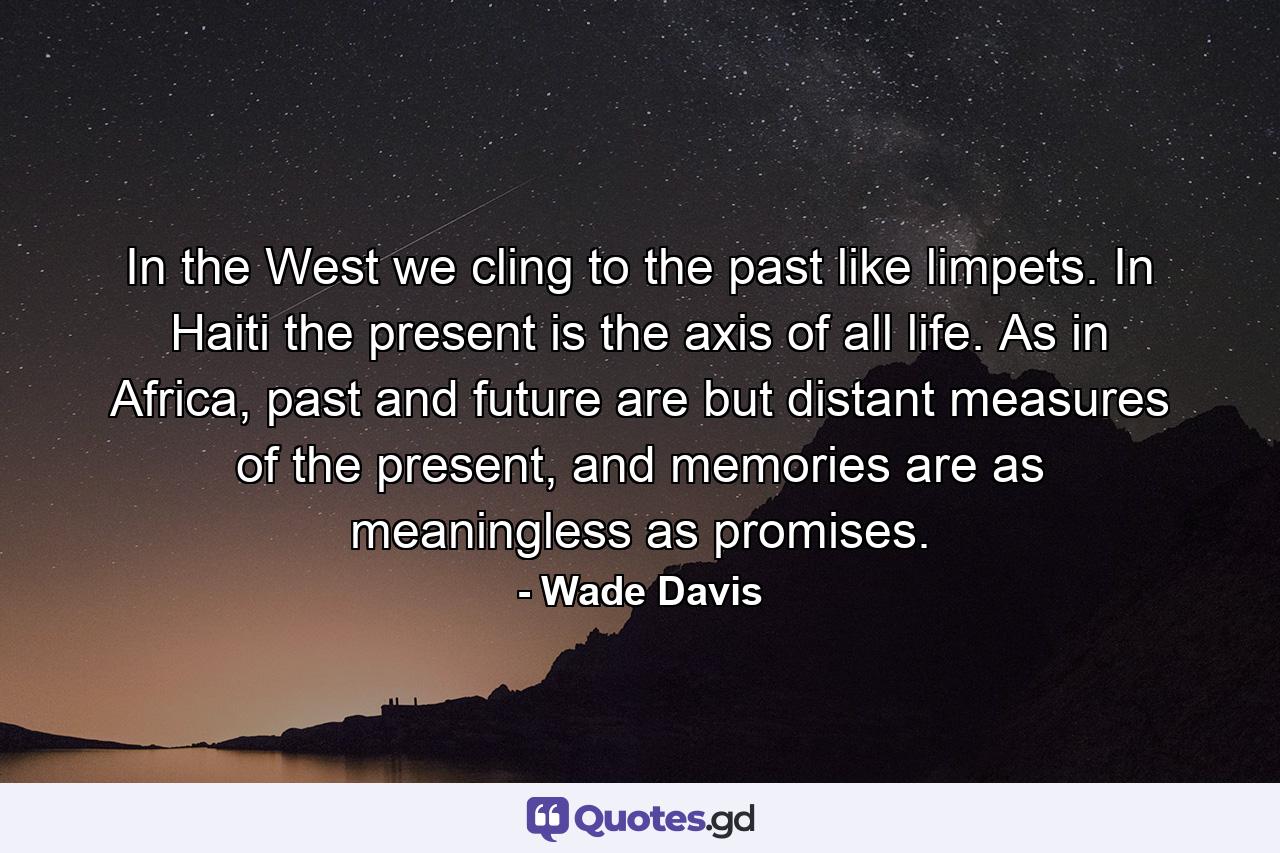 In the West we cling to the past like limpets. In Haiti the present is the axis of all life. As in Africa, past and future are but distant measures of the present, and memories are as meaningless as promises. - Quote by Wade Davis