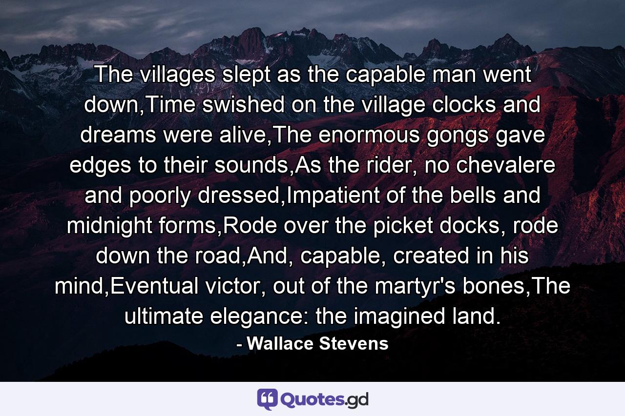 The villages slept as the capable man went down,Time swished on the village clocks and dreams were alive,The enormous gongs gave edges to their sounds,As the rider, no chevalere and poorly dressed,Impatient of the bells and midnight forms,Rode over the picket docks, rode down the road,And, capable, created in his mind,Eventual victor, out of the martyr's bones,The ultimate elegance: the imagined land. - Quote by Wallace Stevens