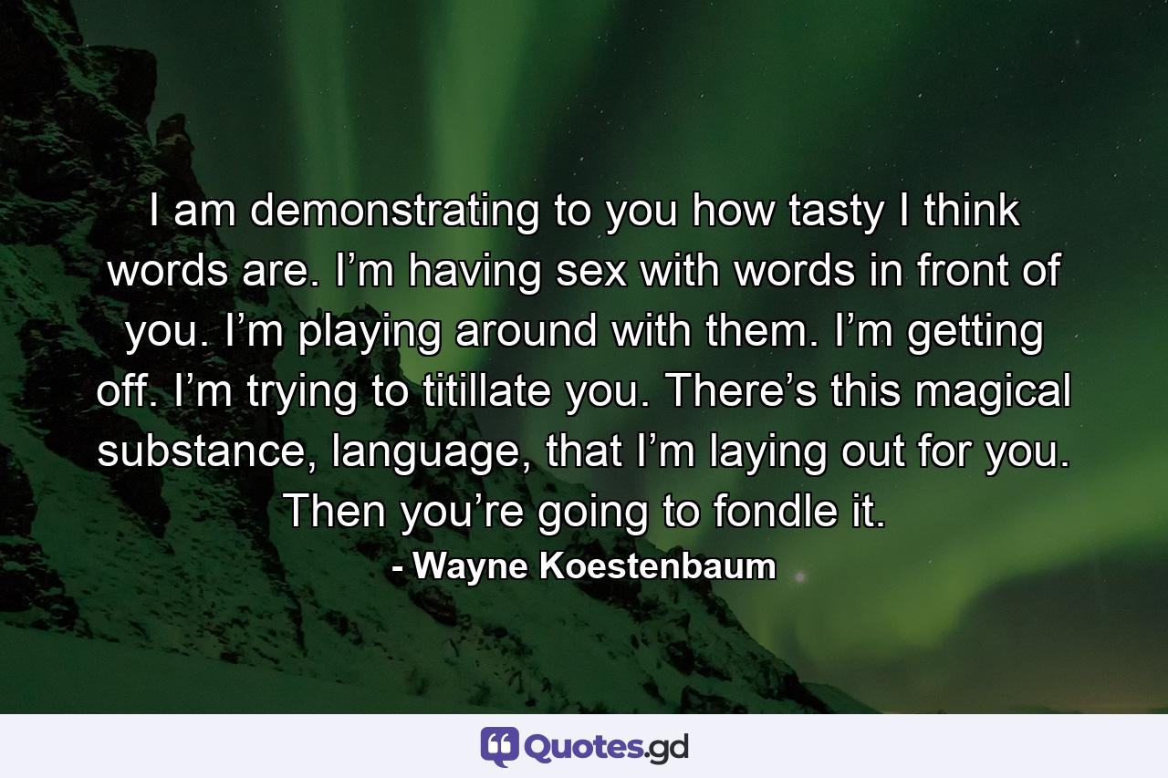 I am demonstrating to you how tasty I think words are. I’m having sex with words in front of you. I’m playing around with them. I’m getting off. I’m trying to titillate you. There’s this magical substance, language, that I’m laying out for you. Then you’re going to fondle it. - Quote by Wayne Koestenbaum