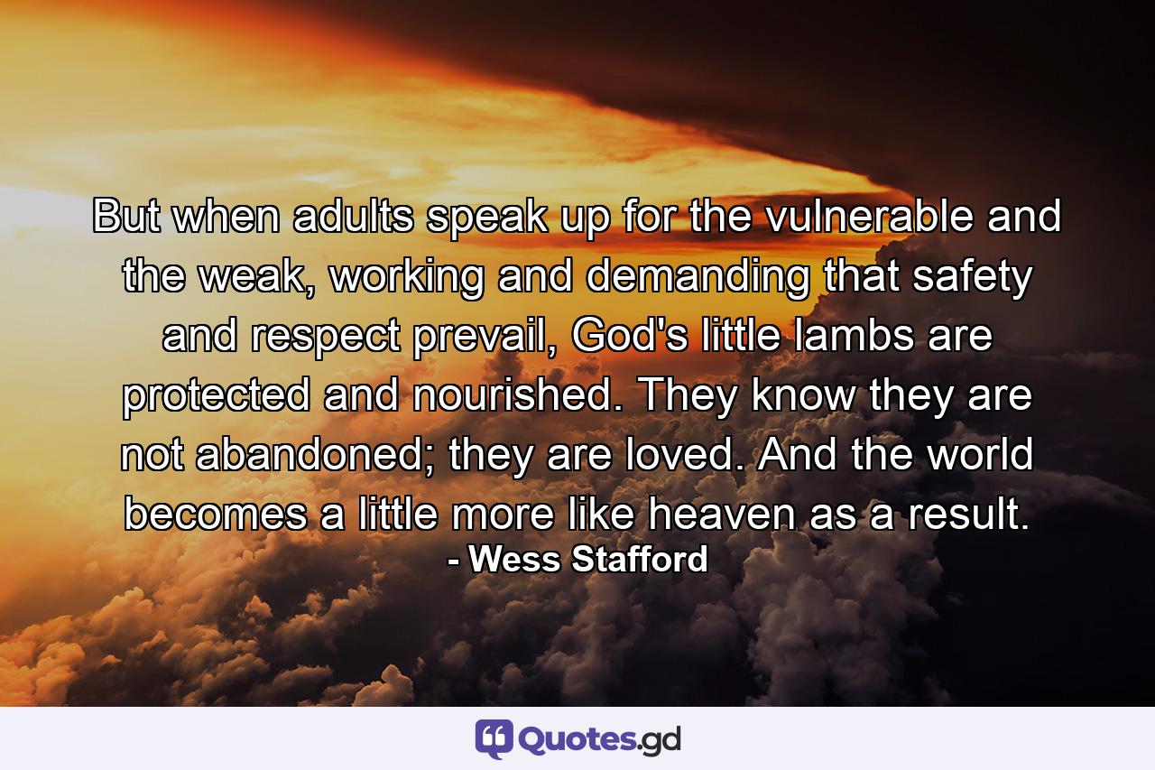 But when adults speak up for the vulnerable and the weak, working and demanding that safety and respect prevail, God's little lambs are protected and nourished. They know they are not abandoned; they are loved. And the world becomes a little more like heaven as a result. - Quote by Wess Stafford