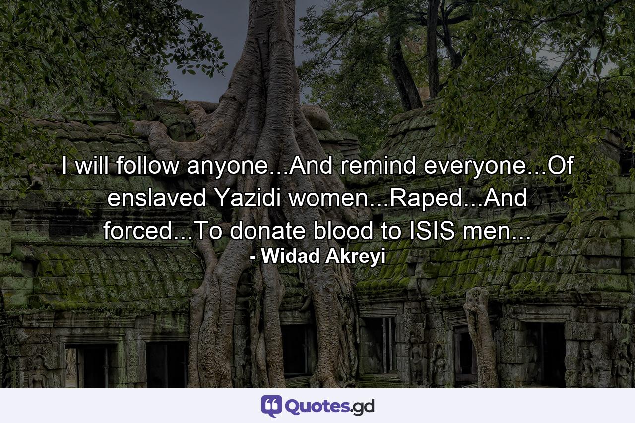 I will follow anyone...And remind everyone...Of enslaved Yazidi women...Raped...And forced...To donate blood to ISIS men... - Quote by Widad Akreyi