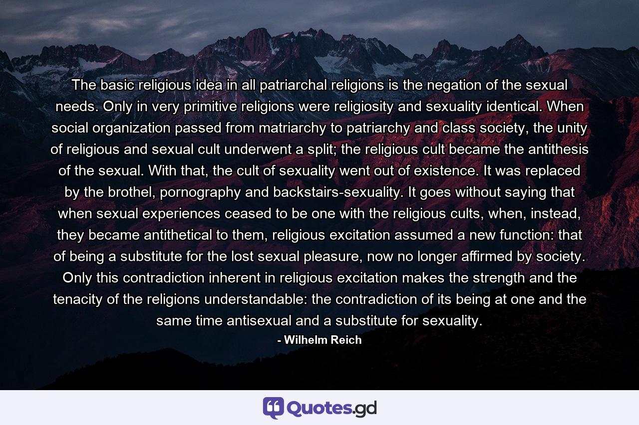 The basic religious idea in all patriarchal religions is the negation of the sexual needs. Only in very primitive religions were religiosity and sexuality identical. When social organization passed from matriarchy to patriarchy and class society, the unity of religious and sexual cult underwent a split; the religious cult became the antithesis of the sexual. With that, the cult of sexuality went out of existence. It was replaced by the brothel, pornography and backstairs-sexuality. It goes without saying that when sexual experiences ceased to be one with the religious cults, when, instead, they became antithetical to them, religious excitation assumed a new function: that of being a substitute for the lost sexual pleasure, now no longer affirmed by society. Only this contradiction inherent in religious excitation makes the strength and the tenacity of the religions understandable: the contradiction of its being at one and the same time antisexual and a substitute for sexuality. - Quote by Wilhelm Reich