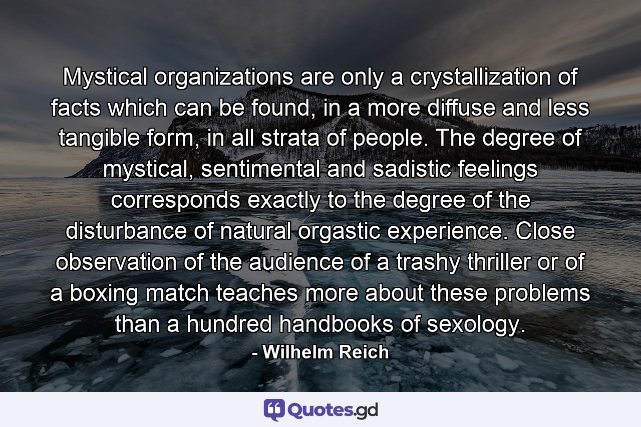 Mystical organizations are only a crystallization of facts which can be found, in a more diffuse and less tangible form, in all strata of people. The degree of mystical, sentimental and sadistic feelings corresponds exactly to the degree of the disturbance of natural orgastic experience. Close observation of the audience of a trashy thriller or of a boxing match teaches more about these problems than a hundred handbooks of sexology. - Quote by Wilhelm Reich