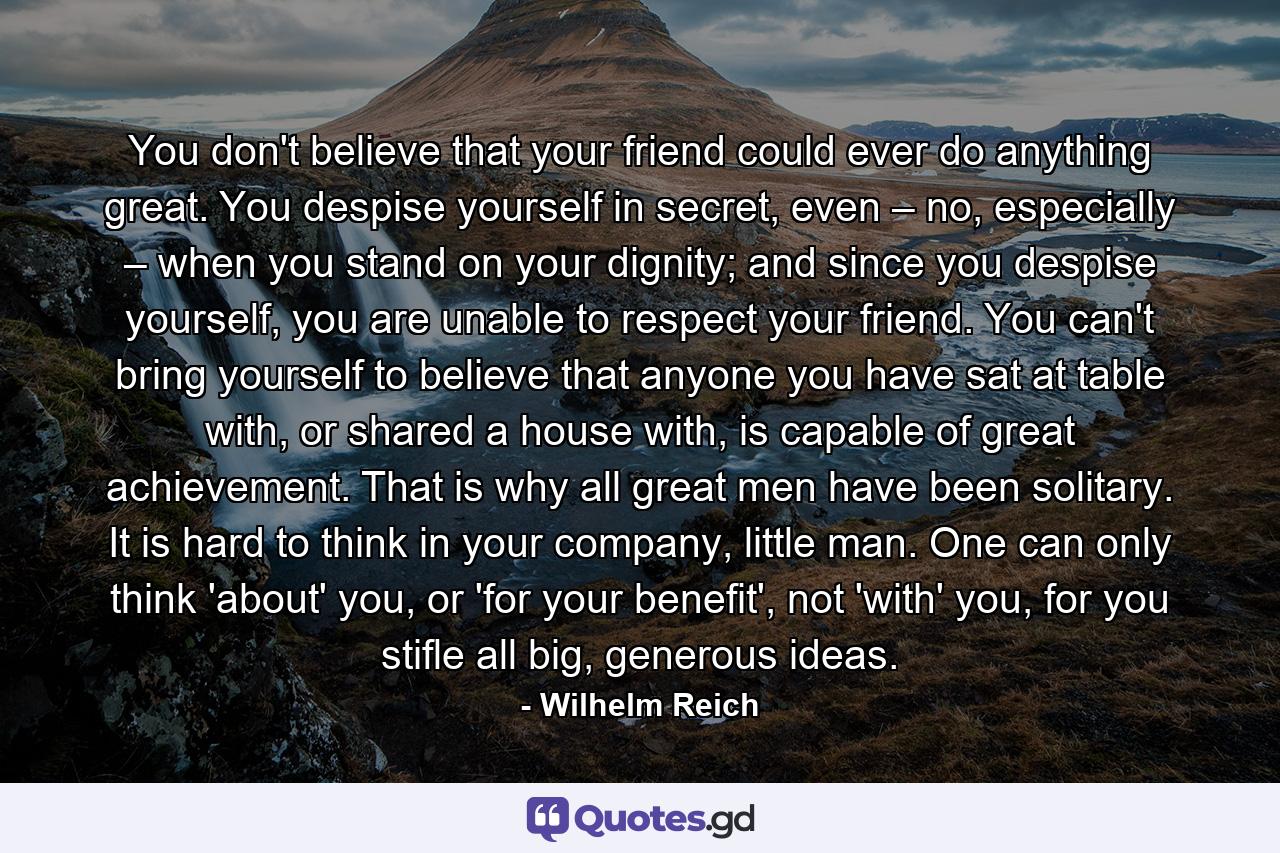 You don't believe that your friend could ever do anything great. You despise yourself in secret, even – no, especially – when you stand on your dignity; and since you despise yourself, you are unable to respect your friend. You can't bring yourself to believe that anyone you have sat at table with, or shared a house with, is capable of great achievement. That is why all great men have been solitary. It is hard to think in your company, little man. One can only think 'about' you, or 'for your benefit', not 'with' you, for you stifle all big, generous ideas. - Quote by Wilhelm Reich