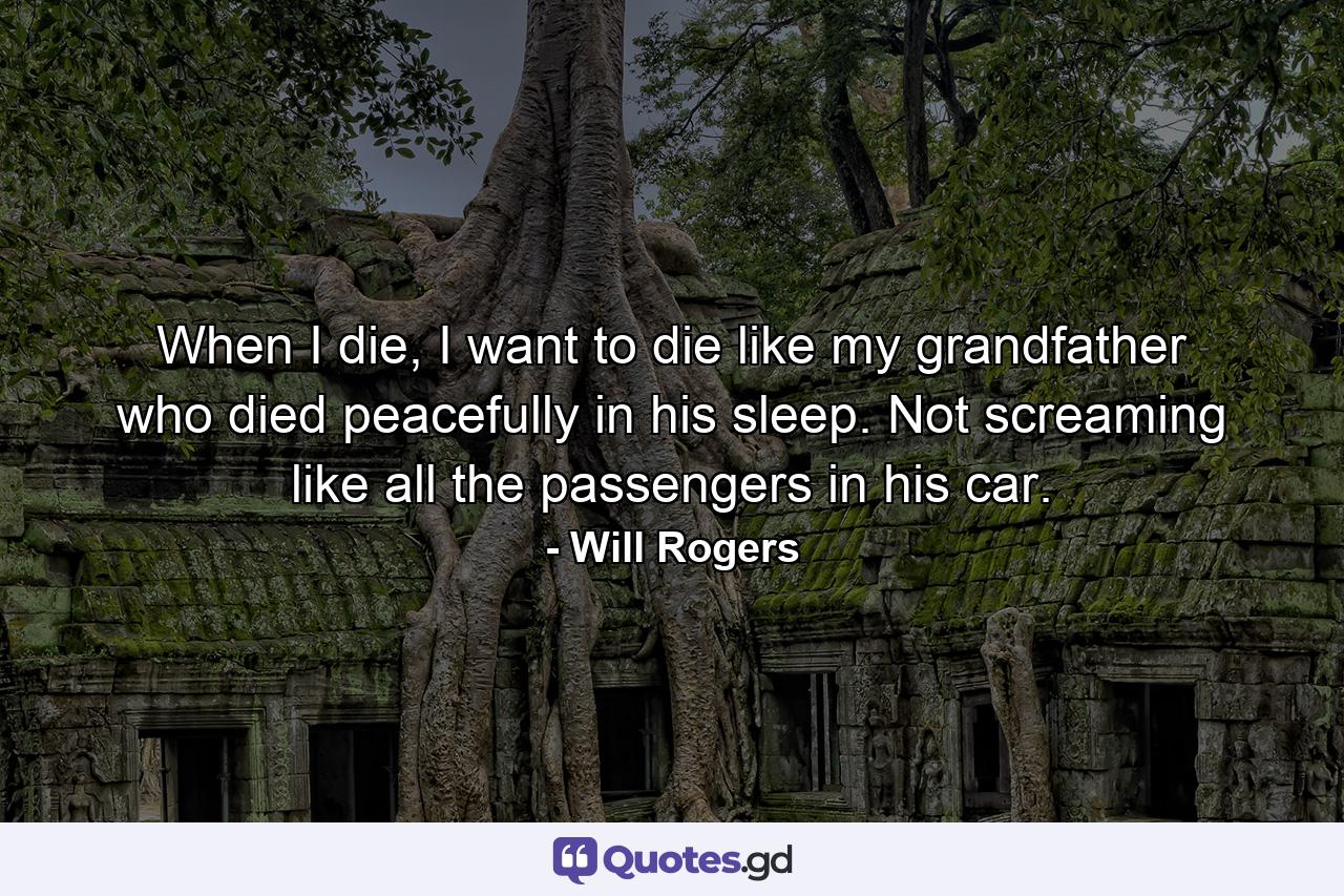 When I die, I want to die like my grandfather who died peacefully in his sleep. Not screaming like all the passengers in his car. - Quote by Will Rogers